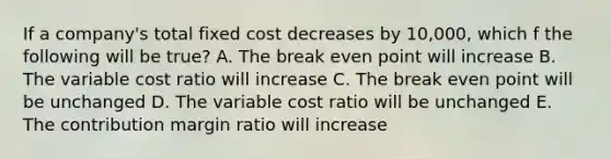 If a company's total fixed cost decreases by 10,000, which f the following will be true? A. The break even point will increase B. The variable cost ratio will increase C. The break even point will be unchanged D. The variable cost ratio will be unchanged E. The contribution margin ratio will increase