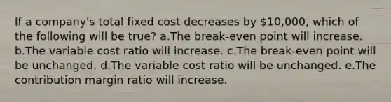 If a company's total fixed cost decreases by 10,000, which of the following will be true? a.The break-even point will increase. b.The variable cost ratio will increase. c.The break-even point will be unchanged. d.The variable cost ratio will be unchanged. e.The contribution margin ratio will increase.