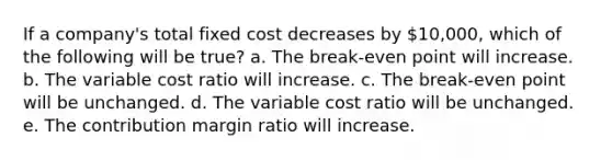 If a company's total fixed cost decreases by 10,000, which of the following will be true? a. The break-even point will increase. b. The variable cost ratio will increase. c. The break-even point will be unchanged. d. The variable cost ratio will be unchanged. e. The contribution margin ratio will increase.