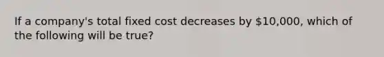 If a company's total fixed cost decreases by 10,000, which of the following will be true?