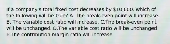 If a company's total fixed cost decreases by 10,000, which of the following will be true? A. The break-even point will increase. B. The variable cost ratio will increase. C.The break-even point will be unchanged. D.The variable cost ratio will be unchanged. E.The contribution margin ratio will increase.