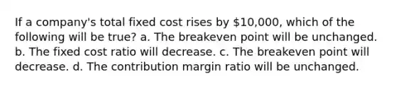 If a company's total fixed cost rises by 10,000, which of the following will be true? a. The breakeven point will be unchanged. b. The fixed cost ratio will decrease. c. The breakeven point will decrease. d. The contribution margin ratio will be unchanged.