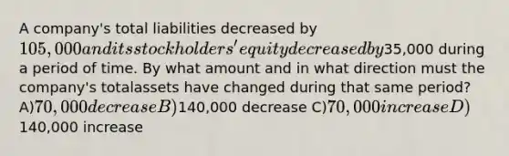 A company's total liabilities decreased by 105,000 and its stockholders' equity decreased by35,000 during a period of time. By what amount and in what direction must the company's totalassets have changed during that same period? A)70,000 decrease B)140,000 decrease C)70,000 increase D)140,000 increase