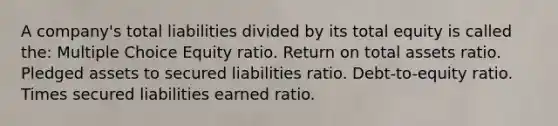 A company's total liabilities divided by its total equity is called the: Multiple Choice Equity ratio. Return on total assets ratio. Pledged assets to secured liabilities ratio. Debt-to-equity ratio. Times secured liabilities earned ratio.