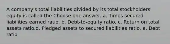 A company's total liabilities divided by its total stockholders' equity is called the Choose one answer. a. Times secured liabilities earned ratio. b. Debt-to-equity ratio. c. Return on total assets ratio.d. Pledged assets to secured liabilities ratio. e. Debt ratio.