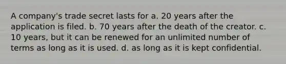 A company's trade secret lasts for a. 20 years after the application is filed. b. 70 years after the death of the creator. c. 10 years, but it can be renewed for an unlimited number of terms as long as it is used. d. as long as it is kept confidential.