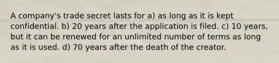 A company's trade secret lasts for a) as long as it is kept confidential. b) 20 years after the application is filed. c) 10 years, but it can be renewed for an unlimited number of terms as long as it is used. d) 70 years after the death of the creator.