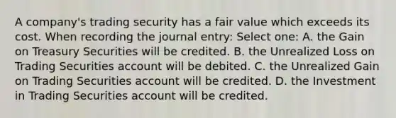 A company's trading security has a fair value which exceeds its cost. When recording the journal entry: Select one: A. the Gain on Treasury Securities will be credited. B. the Unrealized Loss on Trading Securities account will be debited. C. the Unrealized Gain on Trading Securities account will be credited. D. the Investment in Trading Securities account will be credited.