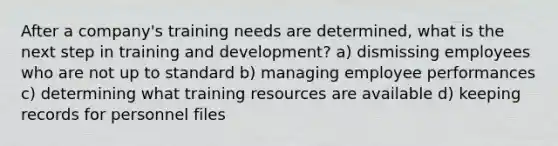 After a company's training needs are determined, what is the next step in training and development? a) dismissing employees who are not up to standard b) managing employee performances c) determining what training resources are available d) keeping records for personnel files