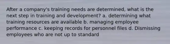 After a company's training needs are determined, what is the next step in training and development? a. determining what training resources are available b. managing employee performance c. keeping records for personnel files d. Dismissing employees who are not up to standard