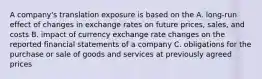 A company's translation exposure is based on the A. long-run effect of changes in exchange rates on future prices, sales, and costs B. impact of currency exchange rate changes on the reported financial statements of a company C. obligations for the purchase or sale of goods and services at previously agreed prices