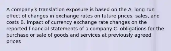 A company's translation exposure is based on the A. long-run effect of changes in exchange rates on future prices, sales, and costs B. impact of currency exchange rate changes on the reported financial statements of a company C. obligations for the purchase or sale of goods and services at previously agreed prices