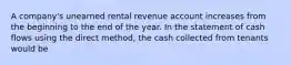 A company's unearned rental revenue account increases from the beginning to the end of the year. In the statement of cash flows using the direct method, the cash collected from tenants would be