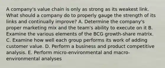 A​ company's value chain is only as strong as its weakest link. What should a company do to properly gauge the strength of its links and continually​ improve? A. Determine the​ company's proper marketing mix and the​ team's ability to execute on it B. Examine the various elements of the BCG​ growth-share matrix. C. Examine how well each group performs its work of adding customer value. D. Perform a business and product competitive analysis. E. Perform​ micro-environmental and​ macro-environmental analyses