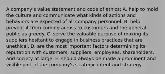 A company's value statement and code of ethics: A. help to mold the culture and communicate what kinds of actions and behaviors are expected of all company personnel. B. help prevent it from coming across to customers and the general public as greedy. C. serve the valuable purpose of making its suppliers hesitant to engage in business practices that are unethical. D. are the most important factors determining its reputation with customers, suppliers, employees, shareholders, and society at large. E. should always be made a prominent and visible part of the company's strategic intent and strategy.