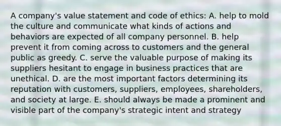 A company's value statement and code of ethics: A. help to mold the culture and communicate what kinds of actions and behaviors are expected of all company personnel. B. help prevent it from coming across to customers and the general public as greedy. C. serve the valuable purpose of making its suppliers hesitant to engage in business practices that are unethical. D. are the most important factors determining its reputation with customers, suppliers, employees, shareholders, and society at large. E. should always be made a prominent and visible part of the company's strategic intent and strategy