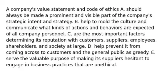 A company's value statement and code of ethics A. should always be made a prominent and visible part of the company's strategic intent and strategy. B. help to mold the culture and communicate what kinds of actions and behaviors are expected of all company personnel. C. are the most important factors determining its reputation with customers, suppliers, employees, shareholders, and society at large. D. help prevent it from coming across to customers and the general public as greedy. E. serve the valuable purpose of making its suppliers hesitant to engage in business practices that are unethical.