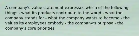 A company's value statement expresses which of the following things - what its products contribute to the world - what the company stands for - what the company wants to become - the values its employees embody - the company's purpose - the company's core priorities