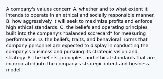 A company's values concern A. whether and to what extent it intends to operate in an ethical and socially responsible manner. B. how aggressively it will seek to maximize profits and enforce high ethical standards. C. the beliefs and operating principles built into the company's "balanced scorecard" for measuring performance. D. the beliefs, traits, and behavioral norms that company personnel are expected to display in conducting the company's business and pursuing its strategic vision and strategy. E. the beliefs, principles, and ethical standards that are incorporated into the company's strategic intent and business model.