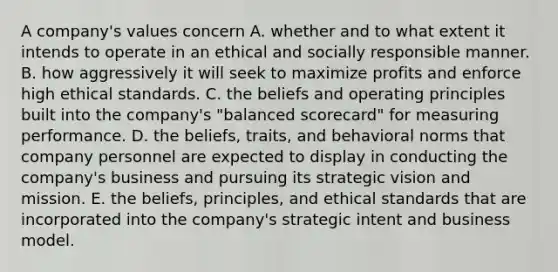 A company's values concern A. whether and to what extent it intends to operate in an ethical and socially responsible manner. B. how aggressively it will seek to maximize profits and enforce high ethical standards. C. the beliefs and operating principles built into the company's "balanced scorecard" for measuring performance. D. the beliefs, traits, and behavioral norms that company personnel are expected to display in conducting the company's business and pursuing its strategic vision and mission. E. the beliefs, principles, and ethical standards that are incorporated into the company's strategic intent and business model.