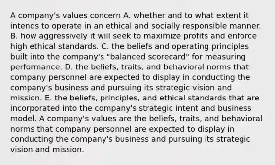 A company's values concern A. whether and to what extent it intends to operate in an ethical and socially responsible manner. B. how aggressively it will seek to maximize profits and enforce high ethical standards. C. the beliefs and operating principles built into the company's "balanced scorecard" for measuring performance. D. the beliefs, traits, and behavioral norms that company personnel are expected to display in conducting the company's business and pursuing its strategic vision and mission. E. the beliefs, principles, and ethical standards that are incorporated into the company's strategic intent and business model. A company's values are the beliefs, traits, and behavioral norms that company personnel are expected to display in conducting the company's business and pursuing its strategic vision and mission.