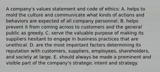 A company's values statement and code of ethics: A. helps to mold the culture and communicate what kinds of actions and behaviors are expected of all company personnel. B. helps prevent it from coming across to customers and the general public as greedy. C. serve the valuable purpose of making its suppliers hesitant to engage in business practices that are unethical. D. are the most important factors determining its reputation with customers, suppliers, employees, shareholders, and society at large. E. should always be made a prominent and visible part of the company's strategic intent and strategy.