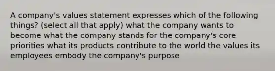 A company's values statement expresses which of the following things? (select all that apply) what the company wants to become what the company stands for the company's core priorities what its products contribute to the world the values its employees embody the company's purpose