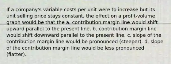 If a company's variable costs per unit were to increase but its unit selling price stays constant, the effect on a profit-volume graph would be that the a. contribution margin line would shift upward parallel to the present line. b. contribution margin line would shift downward parallel to the present line. c. slope of the contribution margin line would be pronounced (steeper). d. slope of the contribution margin line would be less pronounced (flatter).