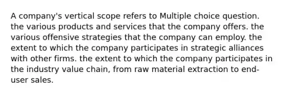 A company's vertical scope refers to Multiple choice question. the various products and services that the company offers. the various offensive strategies that the company can employ. the extent to which the company participates in strategic alliances with other firms. the extent to which the company participates in the industry value chain, from raw material extraction to end-user sales.