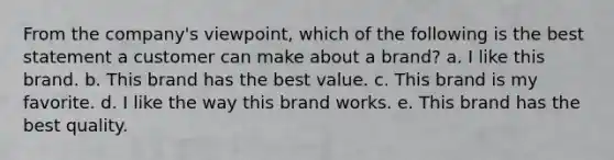 From the company's viewpoint, which of the following is the best statement a customer can make about a brand? a. I like this brand. b. This brand has the best value. c. This brand is my favorite. d. I like the way this brand works. e. This brand has the best quality.