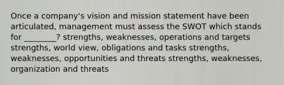 Once a company's vision and mission statement have been articulated, management must assess the SWOT which stands for ________? strengths, weaknesses, operations and targets strengths, world view, obligations and tasks strengths, weaknesses, opportunities and threats strengths, weaknesses, organization and threats