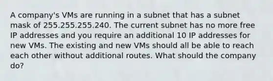 A company's VMs are running in a subnet that has a subnet mask of 255.255.255.240. The current subnet has no more free IP addresses and you require an additional 10 IP addresses for new VMs. The existing and new VMs should all be able to reach each other without additional routes. What should the company do?