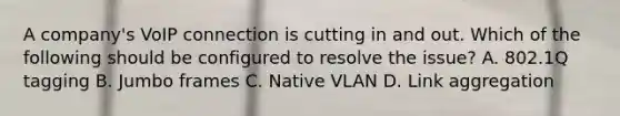 A company's VoIP connection is cutting in and out. Which of the following should be configured to resolve the issue? A. 802.1Q tagging B. Jumbo frames C. Native VLAN D. Link aggregation