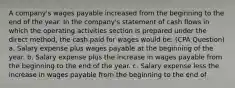 A company's wages payable increased from the beginning to the end of the year. In the company's statement of cash flows in which the operating activities section is prepared under the direct method, the cash paid for wages would be: (CPA Question) a. Salary expense plus wages payable at the beginning of the year. b. Salary expense plus the increase in wages payable from the beginning to the end of the year. c. Salary expense less the increase in wages payable from the beginning to the end of