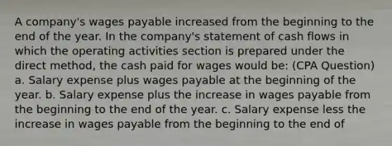 A company's wages payable increased from the beginning to the end of the year. In the company's statement of cash flows in which the operating activities section is prepared under the direct method, the cash paid for wages would be: (CPA Question) a. Salary expense plus wages payable at the beginning of the year. b. Salary expense plus the increase in wages payable from the beginning to the end of the year. c. Salary expense less the increase in wages payable from the beginning to the end of