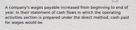 A company's wages payable increased from beginning to end of year. In their statement of cash flows in which the operating activities section is prepared under the direct method, cash paid for wages would be