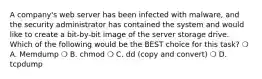 A company's web server has been infected with malware, and the security administrator has contained the system and would like to create a bit-by-bit image of the server storage drive. Which of the following would be the BEST choice for this task? ❍ A. Memdump ❍ B. chmod ❍ C. dd (copy and convert) ❍ D. tcpdump