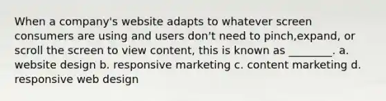 When a company's website adapts to whatever screen consumers are using and users don't need to pinch,expand, or scroll the screen to view content, this is known as ________. a. website design b. responsive marketing c. content marketing d. responsive web design