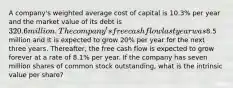 A company's weighted average cost of capital is 10.3% per year and the market value of its debt is 320.6 million. The company's free cash flow last year was8.5 million and it is expected to grow 20% per year for the next three years. Thereafter, the free cash flow is expected to grow forever at a rate of 8.1% per year. If the company has seven million shares of common stock outstanding, what is the intrinsic value per share?