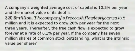 A company's weighted average cost of capital is 10.3% per year and the market value of its debt is 320.6 million. The company's free cash flow last year was8.5 million and it is expected to grow 20% per year for the next three years. Thereafter, the free cash flow is expected to grow forever at a rate of 8.1% per year. If the company has seven million shares of common stock outstanding, what is the intrinsic value per share?