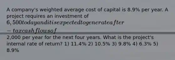 A company's weighted average cost of capital is 8.9% per year. A project requires an investment of 6,500 today and it is expected to generate after-tax cash flows of2,000 per year for the next four years. What is the project's internal rate of return? 1) 11.4% 2) 10.5% 3) 9.8% 4) 6.3% 5) 8.9%