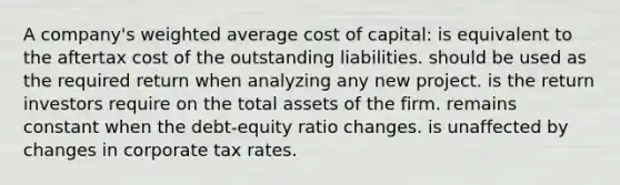 A company's <a href='https://www.questionai.com/knowledge/koL1NUNNcJ-weighted-average' class='anchor-knowledge'>weighted average</a> cost of capital: is equivalent to the aftertax cost of the outstanding liabilities. should be used as the required return when analyzing any new project. is the return investors require on the total assets of the firm. remains constant when the debt-equity ratio changes. is unaffected by changes in corporate tax rates.