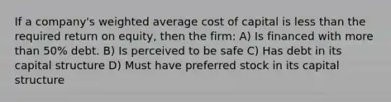 If a company's weighted average cost of capital is less than the required return on equity, then the firm: A) Is financed with more than 50% debt. B) Is perceived to be safe C) Has debt in its capital structure D) Must have preferred stock in its capital structure