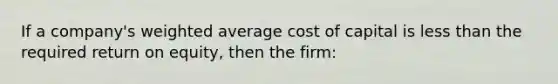 If a company's weighted average cost of capital is less than the required return on equity, then the firm: