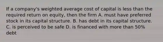 If a company's weighted average cost of capital is less than the required return on equity, then the firm A. must have preferred stock in its capital structure. B. has debt in its capital structure. C. is perceived to be safe D. is financed with more than 50% debt