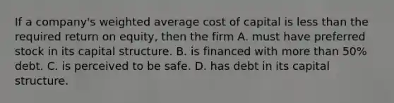 If a company's weighted average cost of capital is less than the required return on equity, then the firm A. must have preferred stock in its capital structure. B. is financed with more than 50% debt. C. is perceived to be safe. D. has debt in its capital structure.