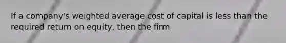 If a company's weighted average cost of capital is less than the required return on equity, then the firm