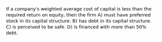 If a company's weighted average cost of capital is less than the required return on equity, then the firm A) must have preferred stock in its capital structure. B) has debt in its capital structure. C) is perceived to be safe. D) is financed with more than 50% debt.