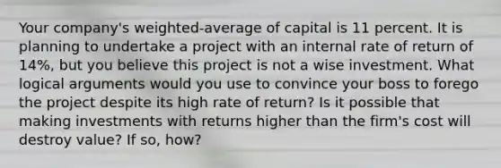 Your company's weighted-average of capital is 11 percent. It is planning to undertake a project with an internal rate of return of 14%, but you believe this project is not a wise investment. What logical arguments would you use to convince your boss to forego the project despite its high rate of return? Is it possible that making investments with returns higher than the firm's cost will destroy value? If so, how?