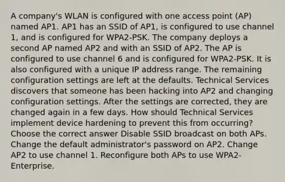 A company's WLAN is configured with one access point (AP) named AP1. AP1 has an SSID of AP1, is configured to use channel 1, and is configured for WPA2-PSK. The company deploys a second AP named AP2 and with an SSID of AP2. The AP is configured to use channel 6 and is configured for WPA2-PSK. It is also configured with a unique IP address range. The remaining configuration settings are left at the defaults. Technical Services discovers that someone has been hacking into AP2 and changing configuration settings. After the settings are corrected, they are changed again in a few days. How should Technical Services implement device hardening to prevent this from occurring? Choose the correct answer Disable SSID broadcast on both APs. Change the default administrator's password on AP2. Change AP2 to use channel 1. Reconfigure both APs to use WPA2-Enterprise.